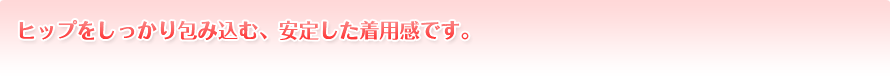 ヒップをしっかり包み込む、安定した着用感です。