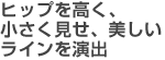ヒップを高く、小さく見せ、美しいラインを演出
