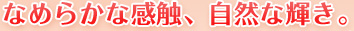 なめらかな感触、自然な輝き。